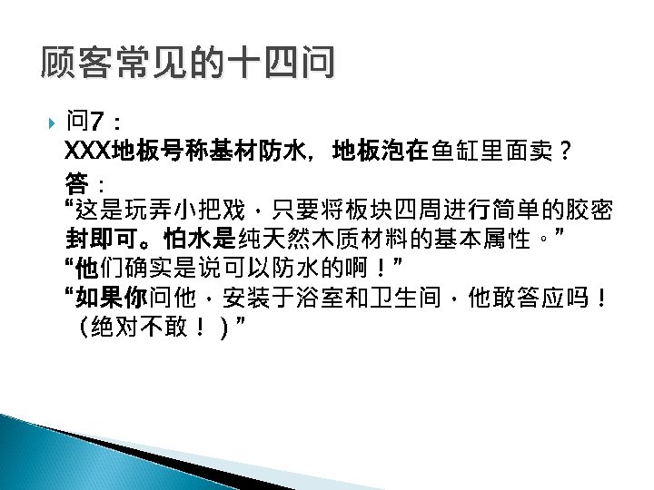 顾客常见的十四问 问 7： XXX地板号称基材防水，地板泡在鱼缸里面卖？ 答： “这是玩弄小把戏，只要将板块四周进行简单的胶密 封即可。怕水是纯天然木质材料的基本属性。” “他们确实是说可以防水的啊！” “如果你问他，安装于浴室和卫生间，他敢答应吗！ （绝对不敢！）” 