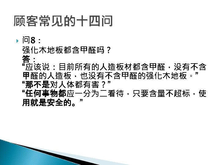 顾客常见的十四问 问 8： 强化木地板都含甲醛吗？ 答： “应该说：目前所有的人造板材都含甲醛，没有不含 甲醛的人造板，也没有不含甲醛的强化木地板。” “那不是对人体都有害？” “任何事物都应一分为二看待，只要含量不超标，使 用就是安全的。” 