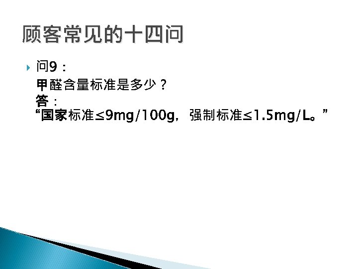 顾客常见的十四问 问 9： 甲醛含量标准是多少？ 答： “国家标准≤ 9 mg/100 g，强制标准≤ 1. 5 mg/L。” 