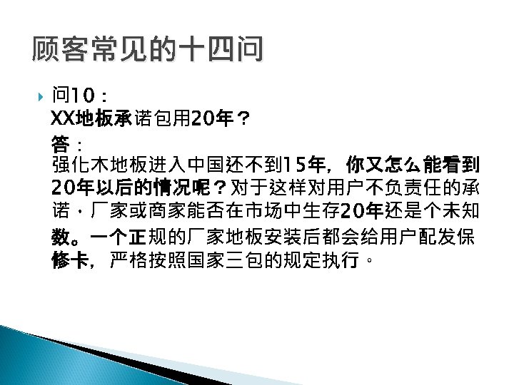 顾客常见的十四问 问 10： XX地板承诺包用 20年？ 答： 强化木地板进入中国还不到 15年，你又怎么能看到 20年以后的情况呢？对于这样对用户不负责任的承 诺，厂家或商家能否在市场中生存 20年还是个未知 数。一个正规的厂家地板安装后都会给用户配发保 修卡，严格按照国家三包的规定执行。 