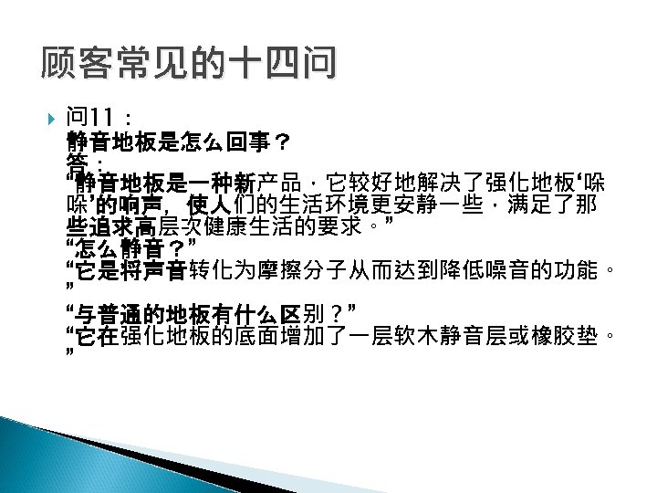 顾客常见的十四问 问 11： 静音地板是怎么回事？ 答： “静音地板是一种新产品，它较好地解决了强化地板‘哚 哚’的响声，使人们的生活环境更安静一些，满足了那 些追求高层次健康生活的要求。” “怎么静音？” “它是将声音转化为摩擦分子从而达到降低噪音的功能。 ” “与普通的地板有什么区别？” “它在强化地板的底面增加了一层软木静音层或橡胶垫。 ”