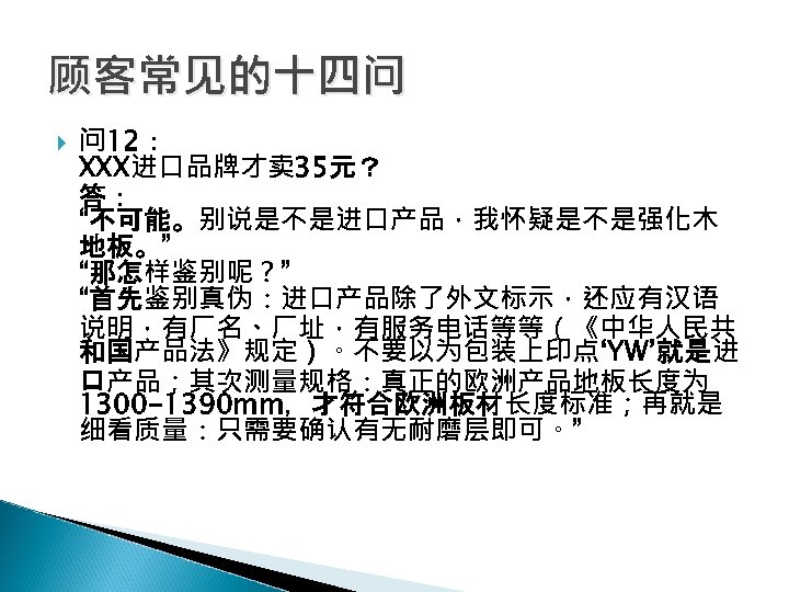 顾客常见的十四问 问 12： XXX进口品牌才卖 35元？ 答： “不可能。别说是不是进口产品，我怀疑是不是强化木 地板。” “那怎样鉴别呢？” “首先鉴别真伪：进口产品除了外文标示，还应有汉语 说明，有厂名、厂址，有服务电话等等（《中华人民共 和国产品法》规定）。不要以为包装上印点‘YW’就是进 口产品；其次测量规格：真正的欧洲产品地板长度为 1300