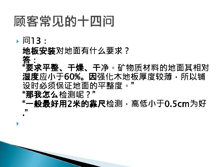 顾客常见的十四问 问 13： 地板安装对地面有什么要求？ 答： “要求平整、干燥、干净。矿物质材料的地面其相对 湿度应小于60%。因强化木地板厚度较薄，所以铺 设时必须保证地面的平整度。” “那我怎么检测呢？” “一般最好用 2米的靠尺检测，高低小于0. 5 cm为好. ”