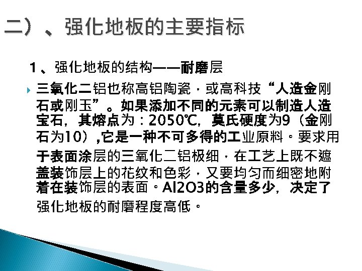 二）、强化地板的主要指标 １、强化地板的结构——耐磨层 三氧化二铝也称高铝陶瓷，或高科技“人造金刚 石或刚玉”。如果添加不同的元素可以制造人造 宝石，其熔点为： 2050℃，莫氏硬度为 9（金刚 石为 10）, 它是一种不可多得的 业原料。要求用 于表面涂层的三氧化二铝极细，在 艺上既不遮 盖装饰层上的花纹和色彩，又要均匀而细密地附