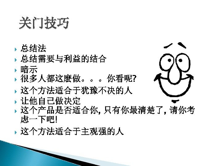 关门技巧 总结法 总结需要与利益的结合 暗示 很多人都这麽做。。。你看呢? 这个方法适合于犹豫不决的人 让他自己做决定 这个产品是否适合你, 只有你最清楚了, 请你考 虑一下吧! 这个方法适合于主观强的人 