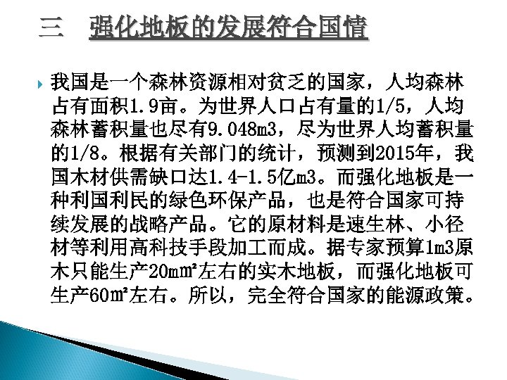 三 强化地板的发展符合国情 我国是一个森林资源相对贫乏的国家，人均森林 占有面积 1. 9亩。为世界人口占有量的1/5，人均 森林蓄积量也尽有9. 048 m 3，尽为世界人均蓄积量 的1/8。根据有关部门的统计，预测到 2015年，我 国木材供需缺口达 1.