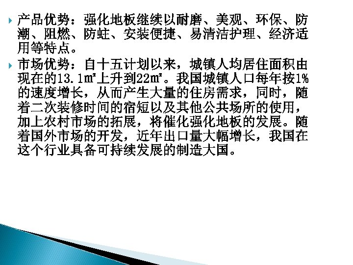  产品优势：强化地板继续以耐磨、美观、环保、防 潮、阻燃、防蛀、安装便捷、易清洁护理、经济适 用等特点。 市场优势：自十五计划以来，城镇人均居住面积由 现在的13. 1㎡上升到 22㎡。我国城镇人口每年按1% 的速度增长，从而产生大量的住房需求，同时，随 着二次装修时间的宿短以及其他公共场所的使用， 加上农村市场的拓展，将催化强化地板的发展。随 着国外市场的开发，近年出口量大幅增长，我国在 这个行业具备可持续发展的制造大国。 