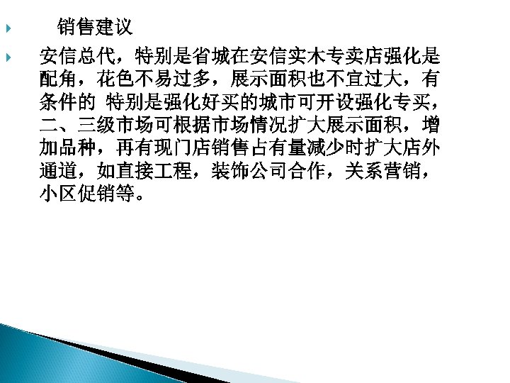  销售建议 安信总代，特别是省城在安信实木专卖店强化是 配角，花色不易过多，展示面积也不宜过大，有 条件的 特别是强化好买的城市可开设强化专买， 二、三级市场可根据市场情况扩大展示面积，增 加品种，再有现门店销售占有量减少时扩大店外 通道，如直接 程，装饰公司合作，关系营销， 小区促销等。 
