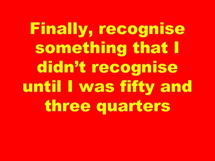 Finally, recognise something that I didn’t recognise until I was fifty and three quarters