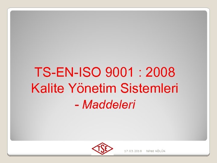 TS-EN-ISO 9001 : 2008 Kalite Yönetim Sistemleri - Maddeleri 17. 03. 2018 Nihat KÖLÜK