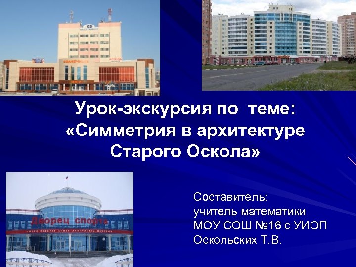 Урок-экскурсия по теме: «Симметрия в архитектуре Старого Оскола» Составитель: учитель математики МОУ СОШ №