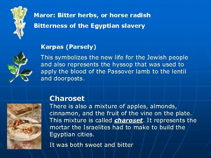 Maror: Bitter herbs, or horse radish Bitterness of the Egyptian slavery Karpas (Parsely) This