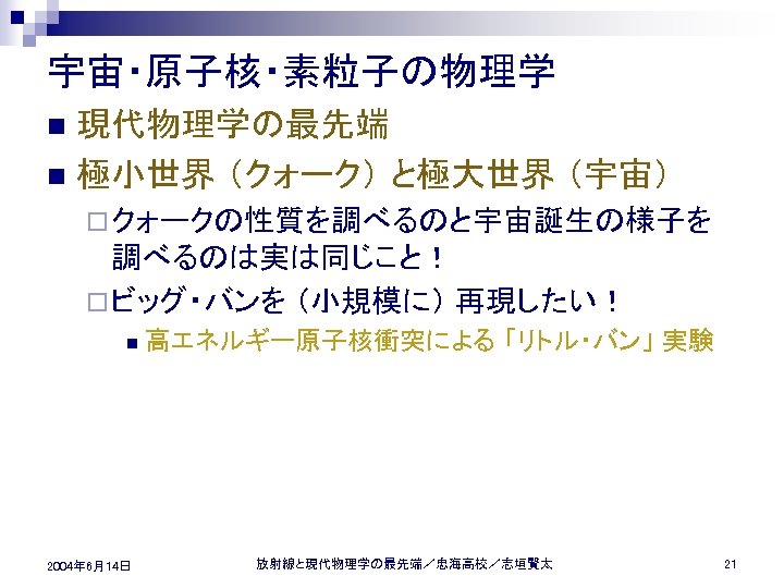 宇宙・原子核・素粒子の物理学 現代物理学の最先端 n 極小世界 （クォーク） と極大世界 （宇宙） n ¨ クォークの性質を調べるのと宇宙誕生の様子を 調べるのは実は同じこと！ ¨ ビッグ・バンを （小規模に）