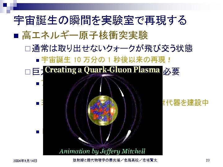 宇宙誕生の瞬間を実験室で再現する n 高エネルギー原子核衝突実験 ¨ 通常は取り出せないクォークが飛び交う状態 n 宇宙誕生 10 万分の 1 秒後以来の再現！ ¨ 巨大な n