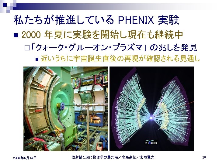 私たちが推進している PHENIX 実験 n 2000 年夏に実験を開始し現在も継続中 ¨ 「クォーク・グルーオン・プラズマ」 n 2004年 6月14日 の兆しを発見 近いうちに宇宙誕生直後の再現が確認される見通し 放射線と現代物理学の最先端／忠海高校／志垣賢太