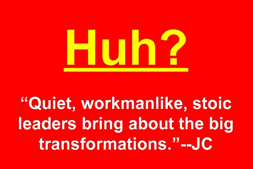 Huh? “Quiet, workmanlike, stoic leaders bring about the big transformations. ”--JC 