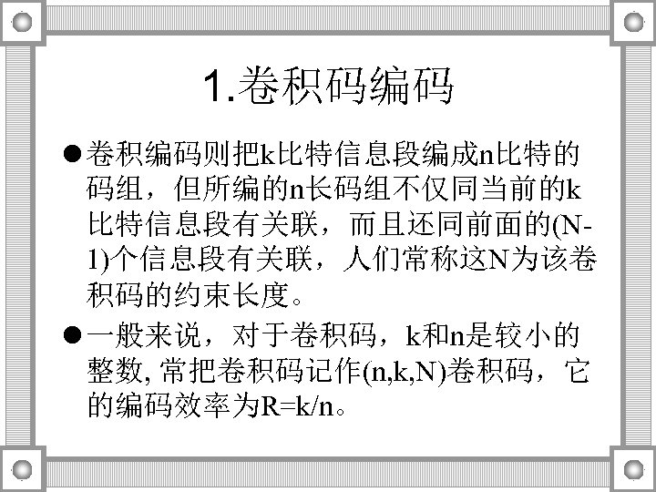 1. 卷积码编码 l 卷积编码则把k比特信息段编成n比特的 码组，但所编的n长码组不仅同当前的k 比特信息段有关联，而且还同前面的(N 1)个信息段有关联，人们常称这N为该卷 积码的约束长度。 l 一般来说，对于卷积码，k和n是较小的 整数, 常把卷积码记作(n, k, N)卷积码，它