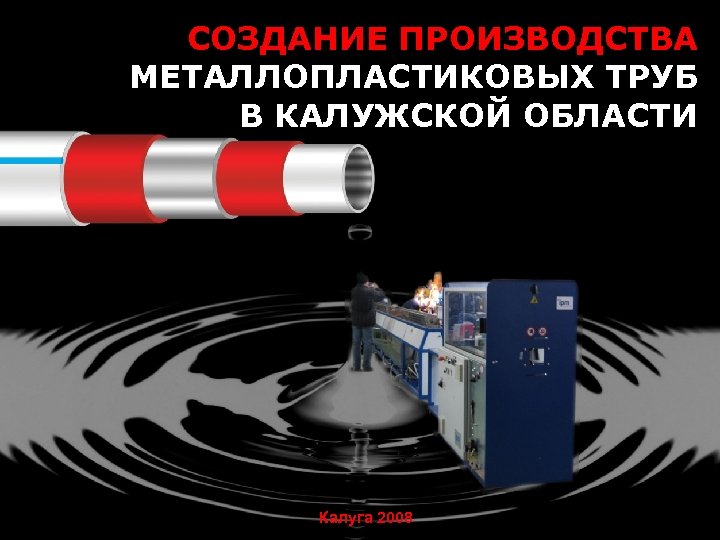 СОЗДАНИЕ ПРОИЗВОДСТВА МЕТАЛЛОПЛАСТИКОВЫХ ТРУБ В КАЛУЖСКОЙ ОБЛАСТИ Калуга 2008 
