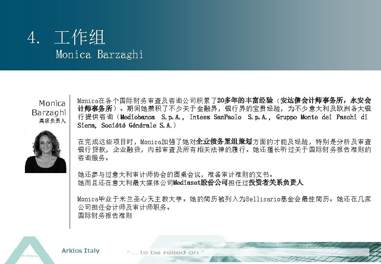 4. 作组 Monica Barzaghi 高级负责人 Monica在各个国际财务审查及咨询公司积累了20多年的丰富经验（安达信会计师事务所，永安会 计师事务所）。期间她攒积了不少关于金融界，银行界的宝贵经验，为不少意大利及欧洲各大银 行提供咨询（Mediobanca S. p. A. , Intesa San.