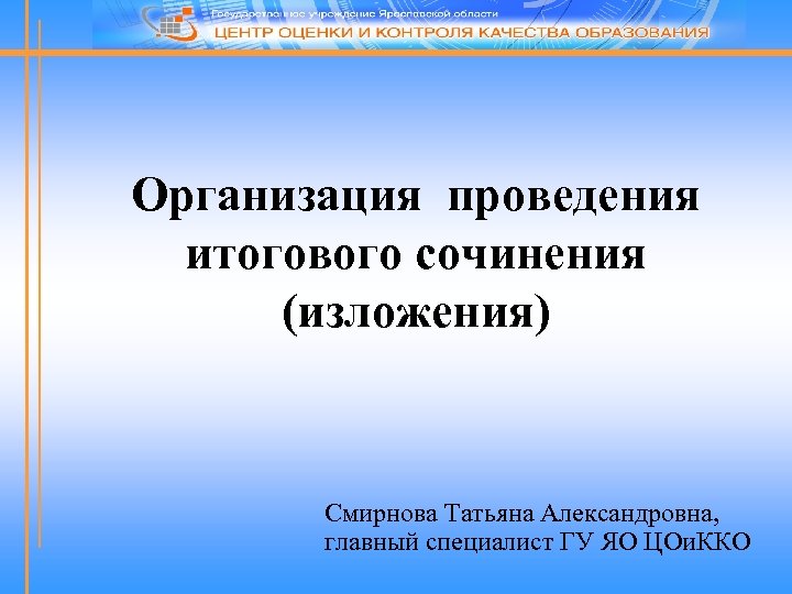 Организация проведения итогового сочинения (изложения) Смирнова Татьяна Александровна, главный специалист ГУ ЯО ЦОи. ККО