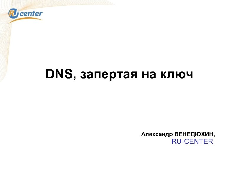 DNS, запертая на ключ Александр ВЕНЕДЮХИН, RU-CENTER. 