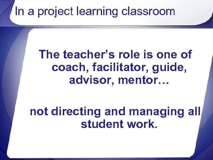 In a project learning classroom The teacher’s role is one of coach, facilitator, guide,