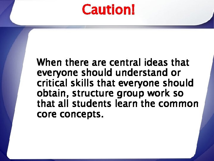 Caution! When there are central ideas that everyone should understand or critical skills that