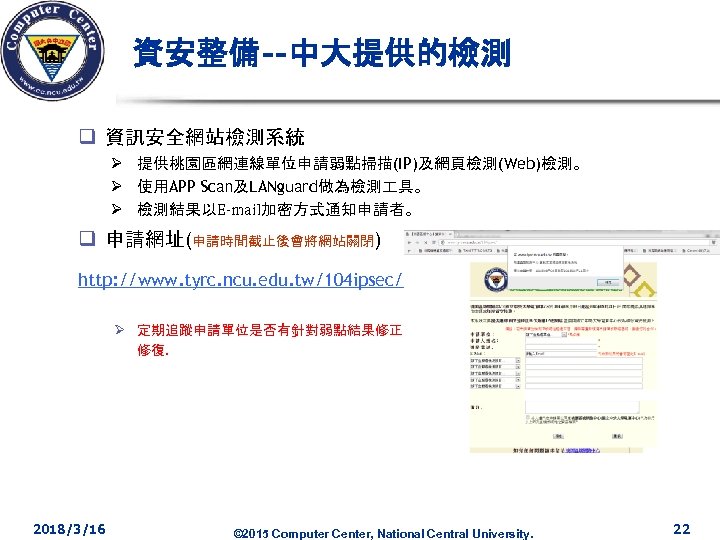資安整備--中大提供的檢測 q 資訊安全網站檢測系統 Ø 提供桃園區網連線單位申請弱點掃描(IP)及網頁檢測(Web)檢測。 Ø 使用APP Scan及LANguard做為檢測 具。 Ø 檢測結果以E-mail加密方式通知申請者。 q 申請網址(申請時間截止後會將網站關閉) http: