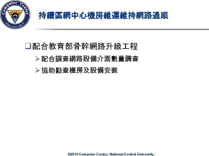 持續區網中心機房維運維持網路通順 q 配合教育部骨幹網路升級 程 Ø 配合調查網路設備介面數量調查 Ø 協助勘查機房及設備安裝 © 2015 Computer Center, National Central