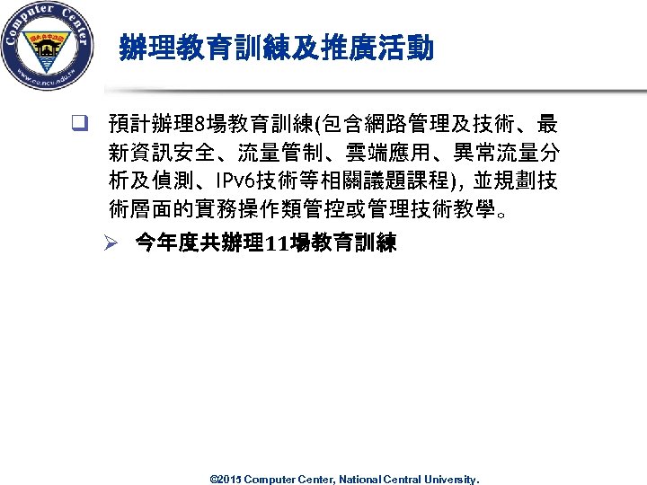 辦理教育訓練及推廣活動 q 預計辦理8場教育訓練(包含網路管理及技術、最 新資訊安全、流量管制、雲端應用、異常流量分 析及偵測、IPv 6技術等相關議題課程), 並規劃技 術層面的實務操作類管控或管理技術教學。 Ø 今年度共辦理11場教育訓練 © 2015 Computer Center,