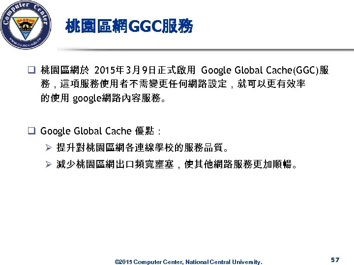 桃園區網GGC服務 q 桃園區網於 2015年 3月 9日正式啟用 Google Global Cache(GGC)服 務，這項服務使用者不需變更任何網路設定，就可以更有效率 的使用 google網路內容服務。 q Google
