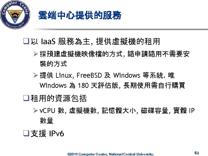 雲端中心提供的服務 q 以 Iaa. S 服務為主, 提供虛擬機的租用 Ø 採預建虛擬機映像檔的方式, 隨申請隨用不需要安 裝的方式 Ø 提供 Linux,