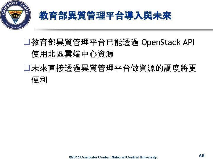 教育部異質管理平台導入與未來 q 教育部異質管理平台已能透過 Open. Stack API 使用北區雲端中心資源 q 未來直接透過異質管理平台做資源的調度將更 便利 © 2015 Computer Center,