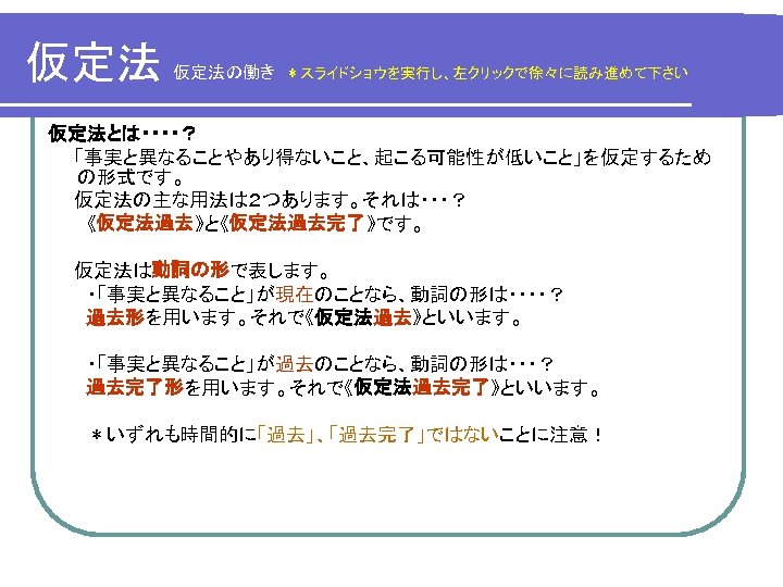 仮定法 仮定法の働き スライドショウを実行し 左クリックで徐々に読み進めて下さい 仮定法とは 事実と異なることやあり得ないこと 起こる可能性が低いこと を仮定するため の形式です 仮定法の主な用法は２つあります それは 仮定法過去 と 仮定法過去完了 です 仮定法は