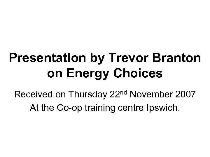 Presentation by Trevor Branton on Energy Choices Received on Thursday 22 nd November 2007