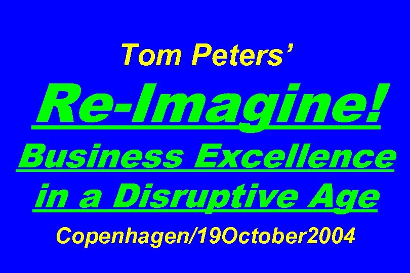 Tom Peters’ Re-Imagine! Business Excellence in a Disruptive Age Copenhagen/19 October 2004 