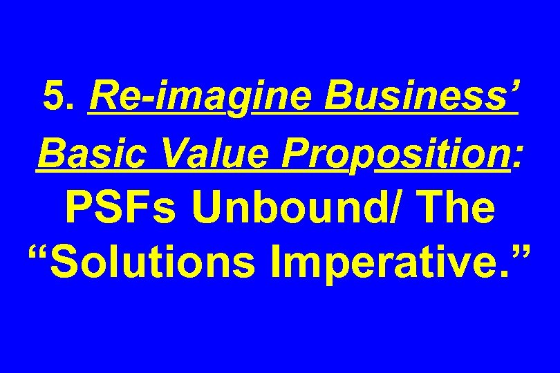 5. Re-imagine Business’ Basic Value Proposition: PSFs Unbound/ The “Solutions Imperative. ” 