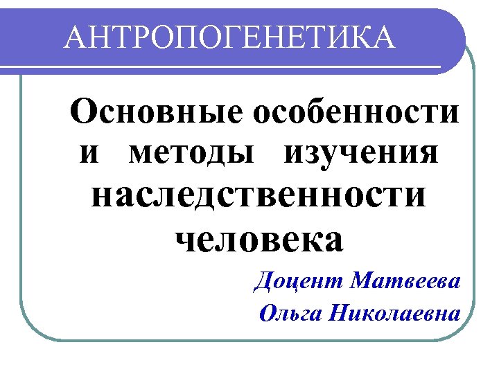 АНТРОПОГЕНЕТИКА Основные особенности и методы изучения наследственности человека Доцент Матвеева Ольга Николаевна 