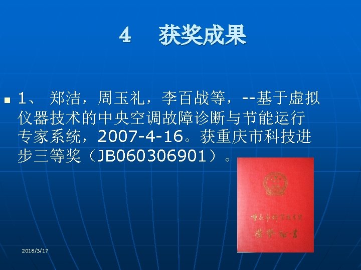 ４　获奖成果 n 1、 郑洁，周玉礼，李百战等，--基于虚拟 仪器技术的中央空调故障诊断与节能运行 专家系统，2007 -4 -16。获重庆市科技进 步三等奖（JB 060306901）。 2018/3/17 