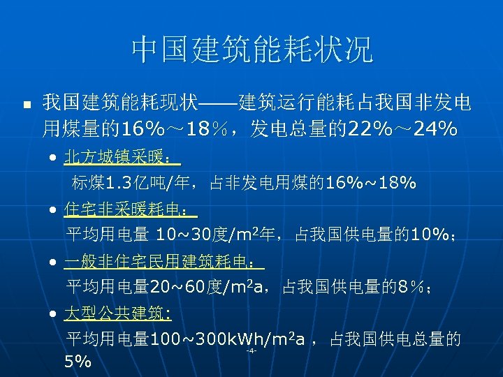 中国建筑能耗状况 n 我国建筑能耗现状——建筑运行能耗占我国非发电 用煤量的16%～ 18％，发电总量的22%～ 24% • 北方城镇采暖： 标煤 1. 3亿吨/年，占非发电用煤的16%~18% • 住宅非采暖耗电： 平均用电量