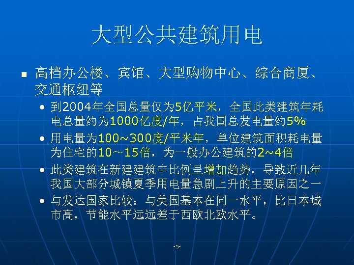 大型公共建筑用电 n 高档办公楼、宾馆、大型购物中心、综合商厦、 交通枢纽等 • 到 2004年全国总量仅为 5亿平米，全国此类建筑年耗 电总量约为 1000亿度/年，占我国总发电量约 5% • 用电量为 100~300度/平米年，单位建筑面积耗电量