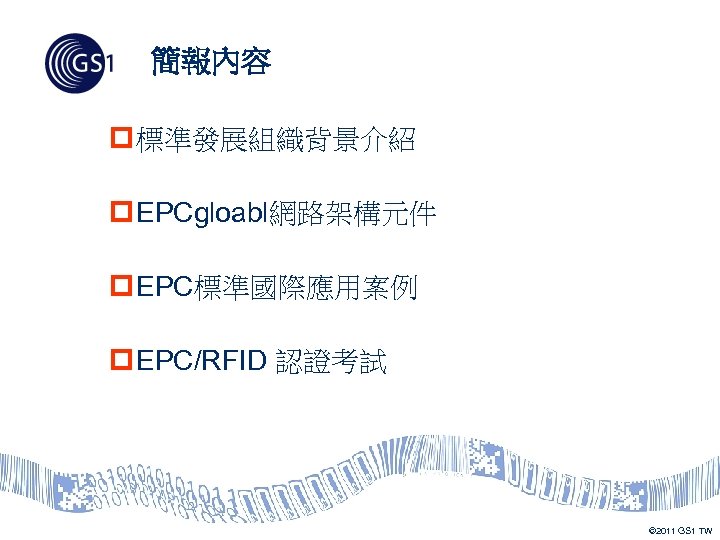簡報內容 p 標準發展組織背景介紹 p EPCgloabl網路架構元件 p EPC標準國際應用案例 p EPC/RFID 認證考試 © 2011 GS 1
