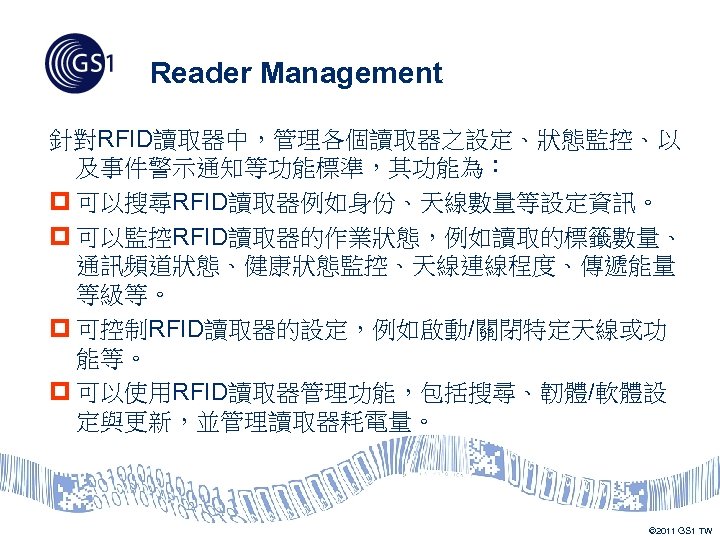 Reader Management 針對RFID讀取器中，管理各個讀取器之設定、狀態監控、以 及事件警示通知等功能標準，其功能為： p 可以搜尋RFID讀取器例如身份、天線數量等設定資訊。 p 可以監控RFID讀取器的作業狀態，例如讀取的標籤數量、 通訊頻道狀態、健康狀態監控、天線連線程度、傳遞能量 等級等。 p 可控制RFID讀取器的設定，例如啟動/關閉特定天線或功 能等。 p
