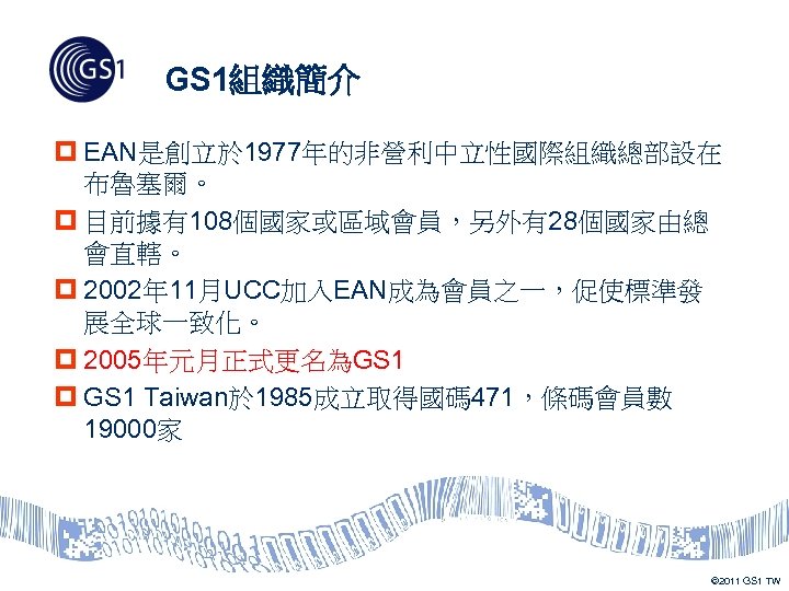 GS 1組織簡介 p EAN是創立於 1977年的非營利中立性國際組織總部設在 布魯塞爾。 p 目前據有108個國家或區域會員，另外有28個國家由總 會直轄。 p 2002年 11月UCC加入EAN成為會員之一，促使標準發 展全球一致化。 p