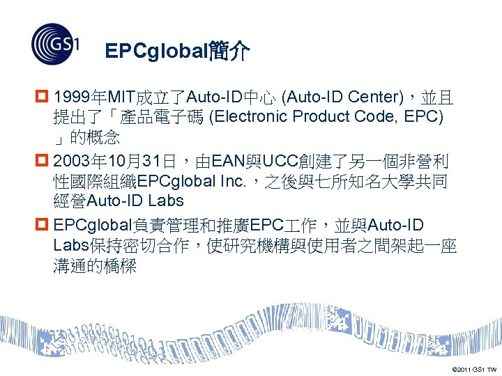 EPCglobal簡介 p 1999年MIT成立了Auto-ID中心 (Auto-ID Center)，並且 提出了「產品電子碼 (Electronic Product Code, EPC) 」的概念 p 2003年 10月31日，由EAN與UCC創建了另一個非營利