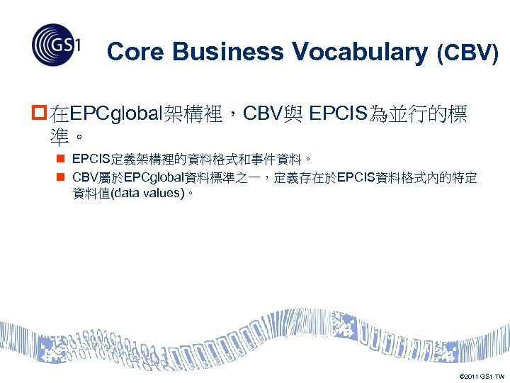 Core Business Vocabulary (CBV) p 在EPCglobal架構裡，CBV與 EPCIS為並行的標 準。 n EPCIS定義架構裡的資料格式和事件資料。 n CBV屬於EPCglobal資料標準之一，定義存在於EPCIS資料格式內的特定 資料值(data values)。