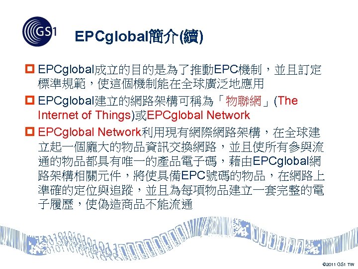 EPCglobal簡介(續) p EPCglobal成立的目的是為了推動EPC機制，並且訂定 標準規範，使這個機制能在全球廣泛地應用 p EPCglobal建立的網路架構可稱為「物聯網」(The Internet of Things)或EPCglobal Network p EPCglobal Network利用現有網際網路架構，在全球建 立起一個龐大的物品資訊交換網路，並且使所有參與流