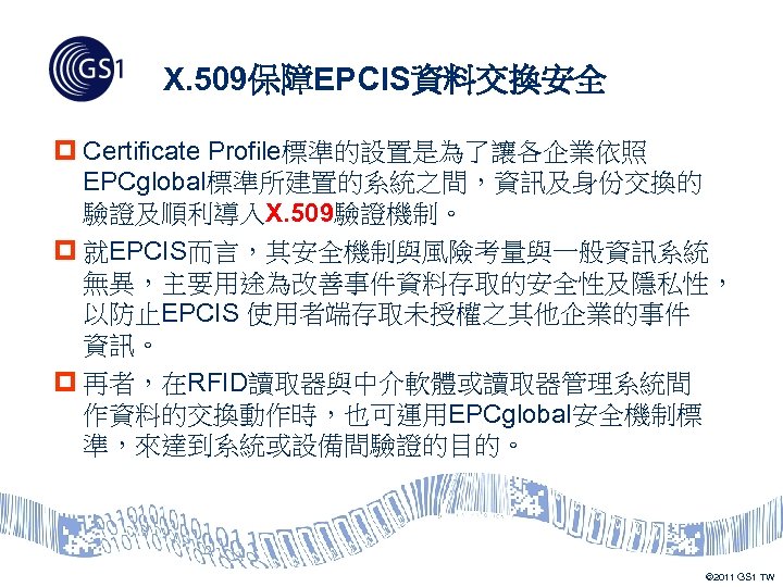 X. 509保障EPCIS資料交換安全 p Certificate Profile標準的設置是為了讓各企業依照 EPCglobal標準所建置的系統之間，資訊及身份交換的 驗證及順利導入X. 509驗證機制。 p 就EPCIS而言，其安全機制與風險考量與一般資訊系統 無異，主要用途為改善事件資料存取的安全性及隱私性， 以防止EPCIS 使用者端存取未授權之其他企業的事件 資訊。