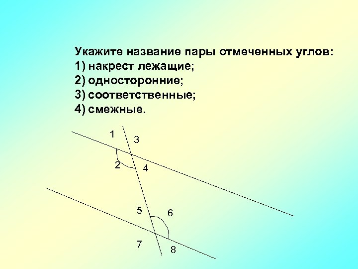 Укажите название пары отмеченных углов: 1) накрест лежащие; 2) односторонние; 3) соответственные; 4) смежные.
