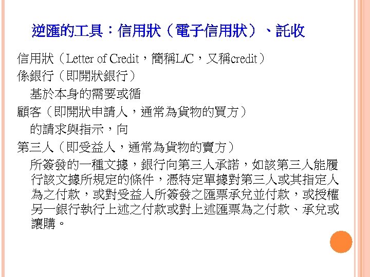 逆匯的 具：信用狀（電子信用狀）、託收 信用狀（Letter of Credit，簡稱L/C，又稱credit） 係銀行（即開狀銀行） 基於本身的需要或循 顧客（即開狀申請人，通常為貨物的買方） 的請求與指示，向 第三人（即受益人，通常為貨物的賣方） 所簽發的一種文據，銀行向第三人承諾，如該第三人能履 行該文據所規定的條件，憑特定單據對第三人或其指定人 為之付款，或對受益人所簽發之匯票承兌並付款，或授權 另一銀行執行上述之付款或對上述匯票為之付款、承兌或